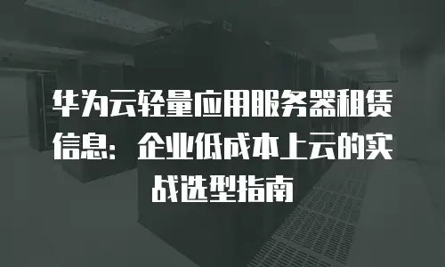 华为云轻量应用服务器租赁信息：企业低成本上云的实战选型指南