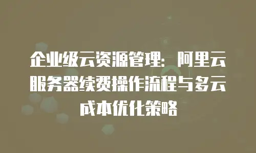 企业级云资源管理：阿里云服务器续费操作流程与多云成本优化策略
