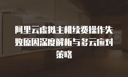 阿里云虚拟主机续费操作失败原因深度解析与多云应对策略