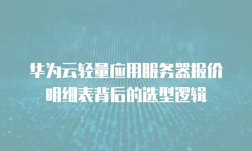 华为云轻量应用服务器报价明细表背后的选型逻辑