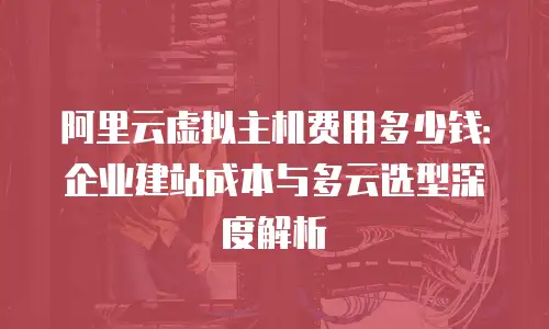阿里云虚拟主机费用多少钱：企业建站成本与多云选型深度解析