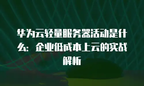 华为云轻量服务器活动是什么：企业低成本上云的实战解析