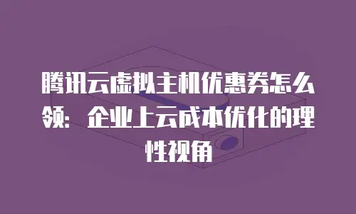 腾讯云虚拟主机优惠券怎么领：企业上云成本优化的理性视角