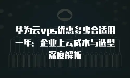 华为云vps优惠多少合适用一年：企业上云成本与选型深度解析