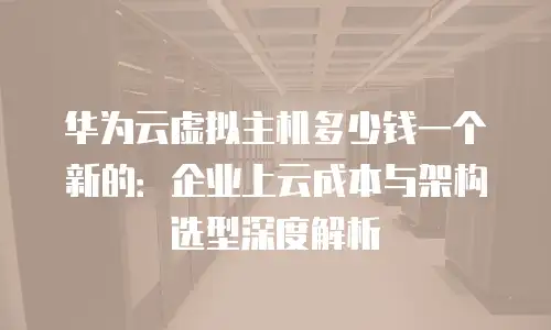 华为云虚拟主机多少钱一个新的：企业上云成本与架构选型深度解析