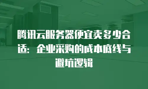 腾讯云服务器便宜卖多少合适：企业采购的成本底线与避坑逻辑