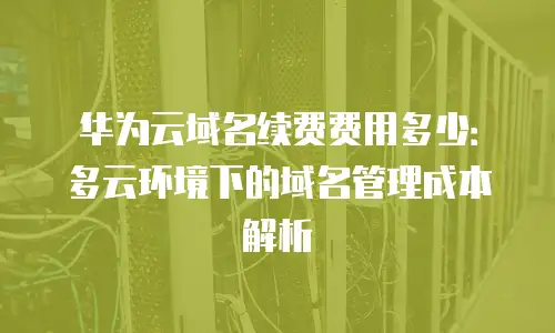 华为云域名续费费用多少：多云环境下的域名管理成本解析