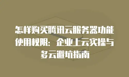 怎样购买腾讯云服务器功能使用权限：企业上云实操与多云避坑指南