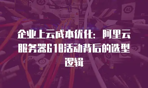 企业上云成本优化：阿里云服务器618活动背后的选型逻辑