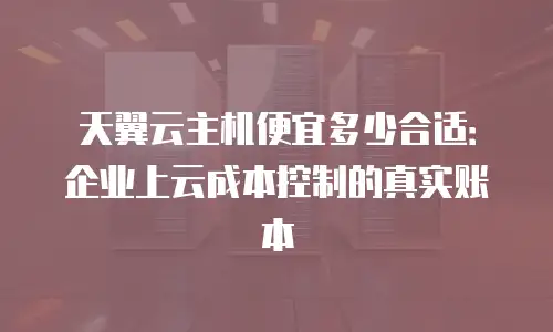 天翼云主机便宜多少合适：企业上云成本控制的真实账本