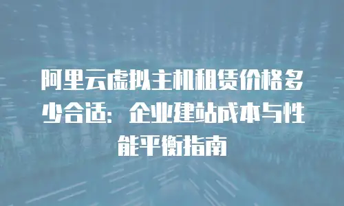 阿里云虚拟主机租赁价格多少合适：企业建站成本与性能平衡指南