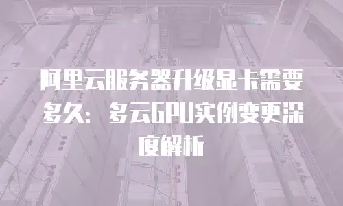 阿里云服务器升级显卡需要多久：多云GPU实例变更深度解析