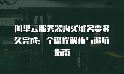 阿里云服务器购买域名要多久完成：全流程解析与避坑指南
