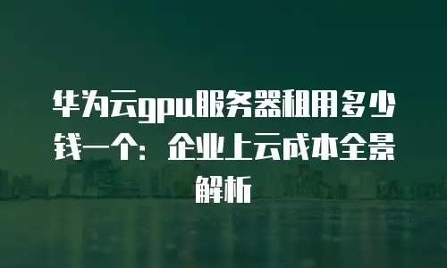 华为云gpu服务器租用多少钱一个：企业上云成本全景解析