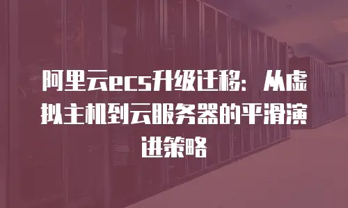 阿里云ecs升级迁移：从虚拟主机到云服务器的平滑演进策略