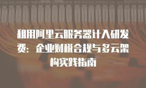 租用阿里云服务器计入研发费：企业财税合规与多云架构实践指南