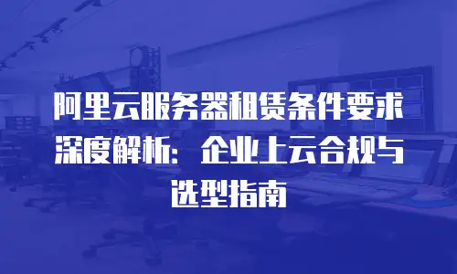 阿里云服务器租赁条件要求深度解析：企业上云合规与选型指南