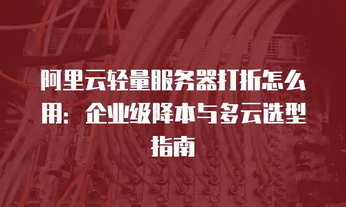 阿里云轻量服务器打折怎么用：企业级降本与多云选型指南