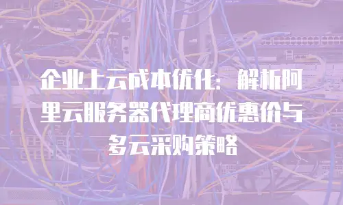 企业上云成本优化：解析阿里云服务器代理商优惠价与多云采购策略