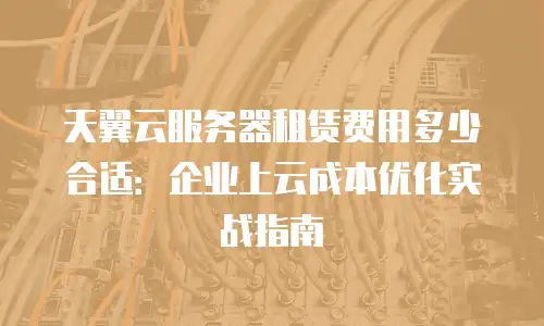 天翼云服务器租赁费用多少合适：企业上云成本优化实战指南