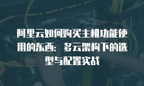 阿里云如何购买主机功能使用的东西：多云架构下的选型与配置实战