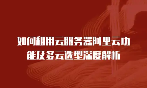 如何租用云服务器阿里云功能及多云选型深度解析