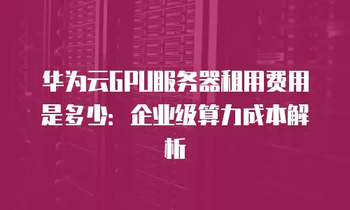 华为云GPU服务器租用费用是多少：企业级算力成本解析