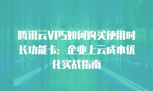 腾讯云VPS如何购买使用时长功能卡：企业上云成本优化实战指南