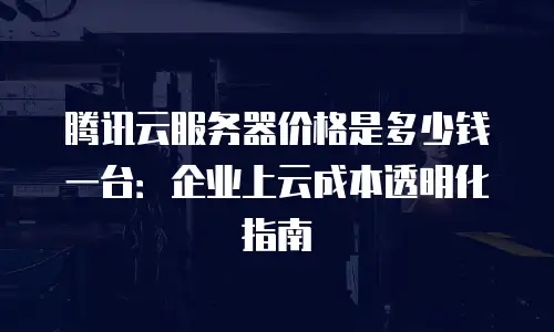 腾讯云服务器价格是多少钱一台：企业上云成本透明化指南