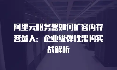 阿里云服务器如何扩容内存容量大：企业级弹性架构实战解析