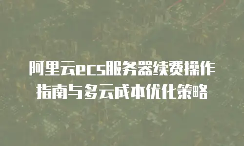阿里云ecs服务器续费操作指南与多云成本优化策略