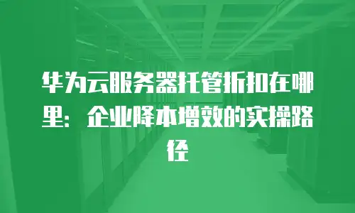 华为云服务器托管折扣在哪里：企业降本增效的实操路径