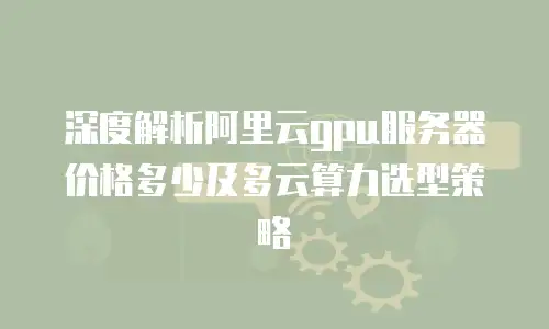 深度解析阿里云gpu服务器价格多少及多云算力选型策略