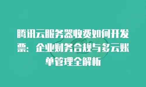 腾讯云服务器收费如何开发票：企业财务合规与多云账单管理全解析