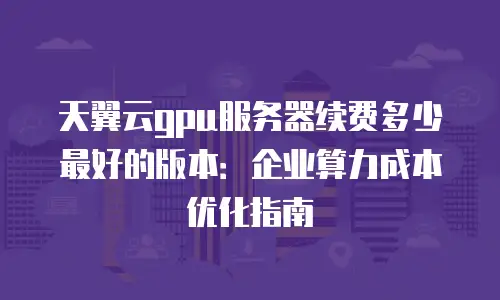 天翼云gpu服务器续费多少最好的版本：企业算力成本优化指南