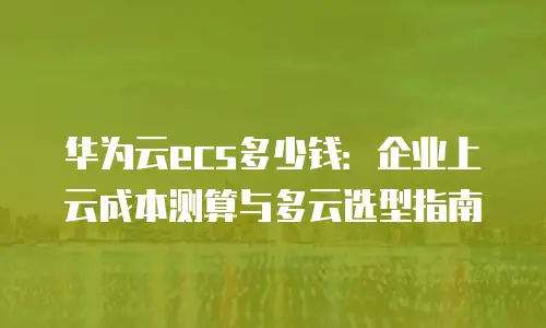 华为云ecs多少钱：企业上云成本测算与多云选型指南