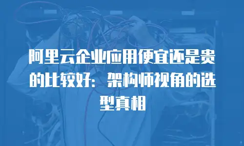 阿里云企业应用便宜还是贵的比较好：架构师视角的选型真相