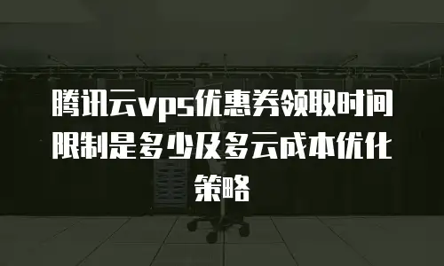 腾讯云vps优惠券领取时间限制是多少及多云成本优化策略