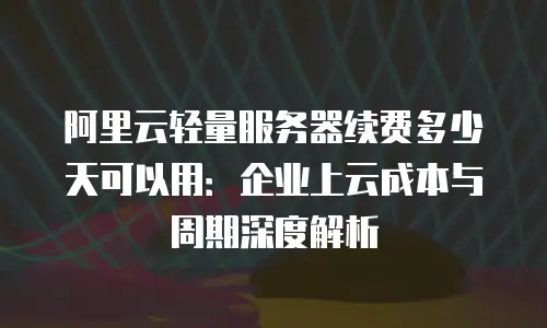 阿里云轻量服务器续费多少天可以用：企业上云成本与周期深度解析
