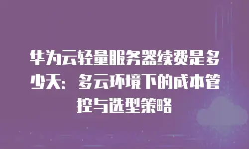 华为云轻量服务器续费是多少天：多云环境下的成本管控与选型策略