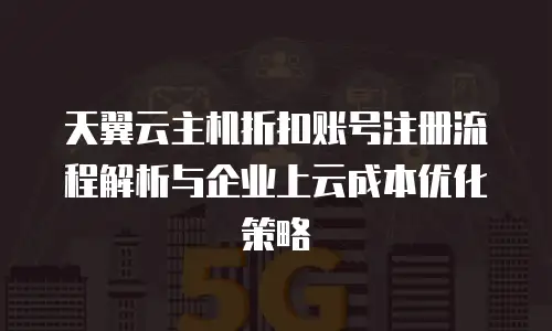 天翼云主机折扣账号注册流程解析与企业上云成本优化策略