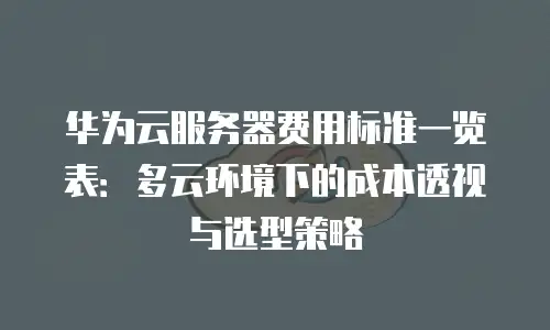 华为云服务器费用标准一览表：多云环境下的成本透视与选型策略