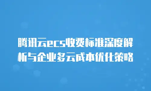 腾讯云ecs收费标准深度解析与企业多云成本优化策略