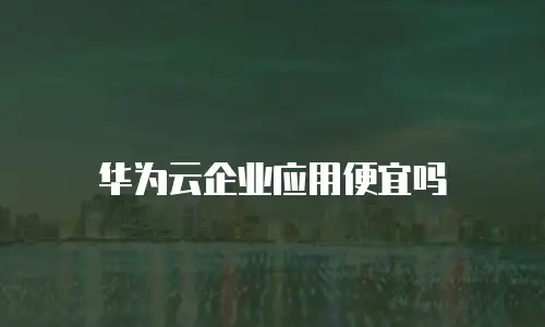 华为云企业应用便宜吗