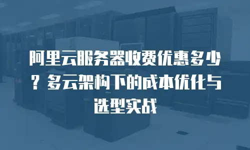 阿里云服务器收费优惠多少？多云架构下的成本优化与选型实战