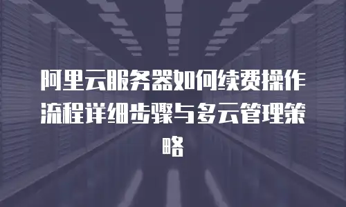 阿里云服务器如何续费操作流程详细步骤与多云管理策略