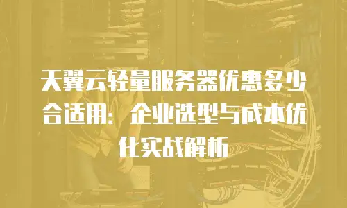 天翼云轻量服务器优惠多少合适用：企业选型与成本优化实战解析