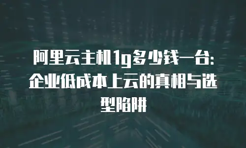 阿里云主机1g多少钱一台：企业低成本上云的真相与选型陷阱