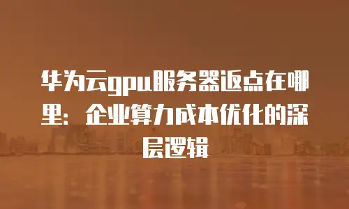 华为云gpu服务器返点在哪里：企业算力成本优化的深层逻辑