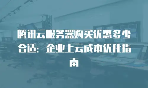腾讯云服务器购买优惠多少合适：企业上云成本优化指南